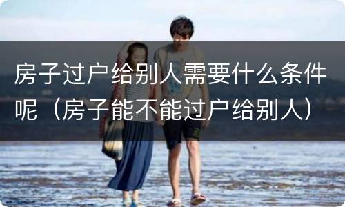 房子过户给别人需要什么条件呢（房子能不能过户给别人）