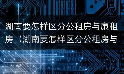 湖南要怎样区分公租房与廉租房（湖南要怎样区分公租房与廉租房呢）