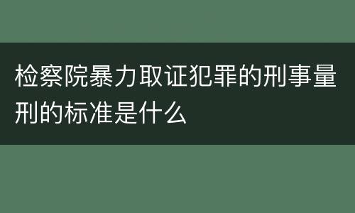 检察院暴力取证犯罪的刑事量刑的标准是什么