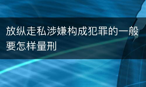 放纵走私涉嫌构成犯罪的一般要怎样量刑