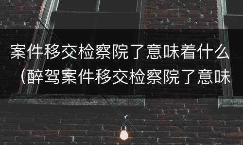 案件移交检察院了意味着什么（醉驾案件移交检察院了意味着什么）