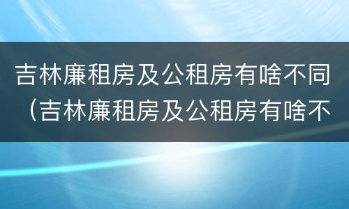 吉林廉租房及公租房有啥不同（吉林廉租房及公租房有啥不同吗）