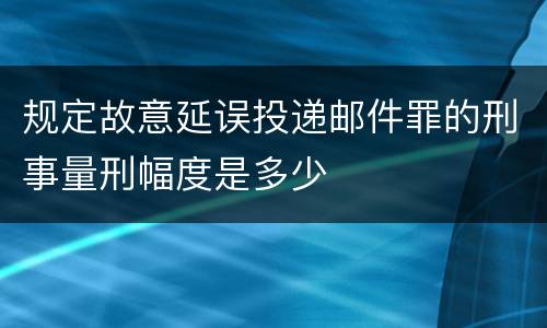 规定故意延误投递邮件罪的刑事量刑幅度是多少