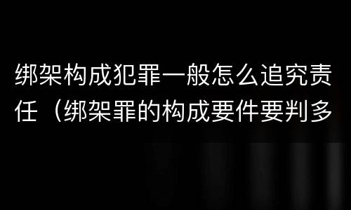 绑架构成犯罪一般怎么追究责任（绑架罪的构成要件要判多少年）