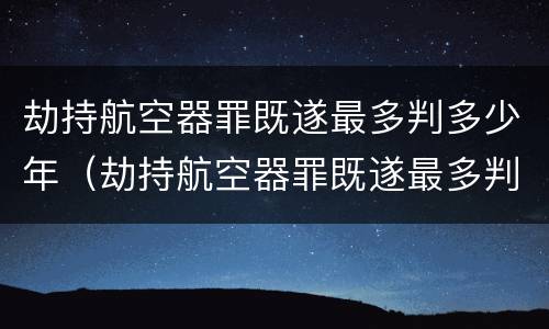 劫持航空器罪既遂最多判多少年（劫持航空器罪既遂最多判多少年呢）