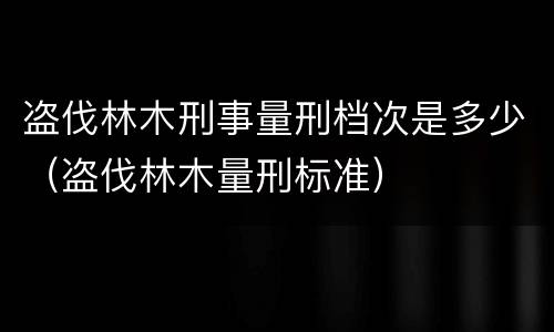 盗伐林木刑事量刑档次是多少（盗伐林木量刑标准）