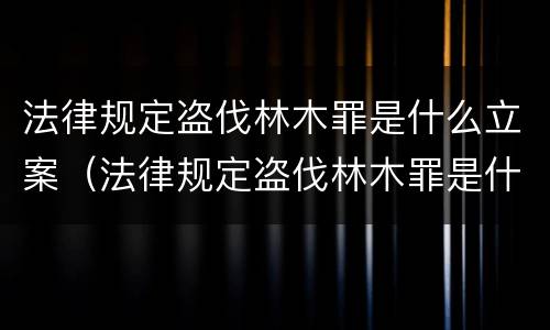 法律规定盗伐林木罪是什么立案（法律规定盗伐林木罪是什么立案条件）
