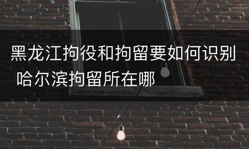 黑龙江拘役和拘留要如何识别 哈尔滨拘留所在哪