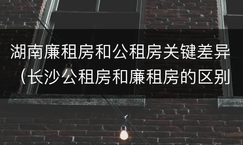 湖南廉租房和公租房关键差异（长沙公租房和廉租房的区别）