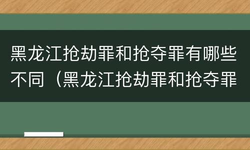 黑龙江抢劫罪和抢夺罪有哪些不同（黑龙江抢劫罪和抢夺罪有哪些不同处罚）