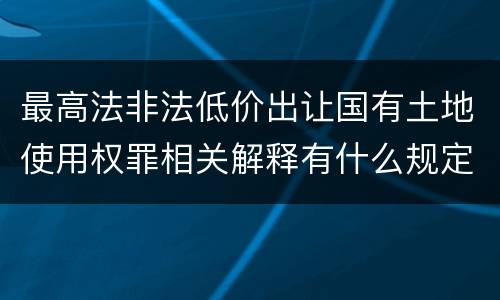 最高法非法低价出让国有土地使用权罪相关解释有什么规定