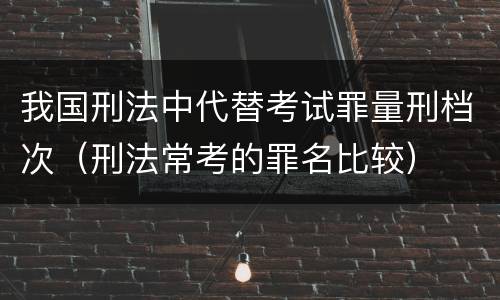 我国刑法中代替考试罪量刑档次（刑法常考的罪名比较）