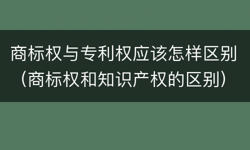 商标权与专利权应该怎样区别（商标权和知识产权的区别）