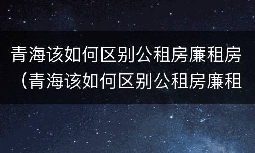 青海该如何区别公租房廉租房（青海该如何区别公租房廉租房呢）