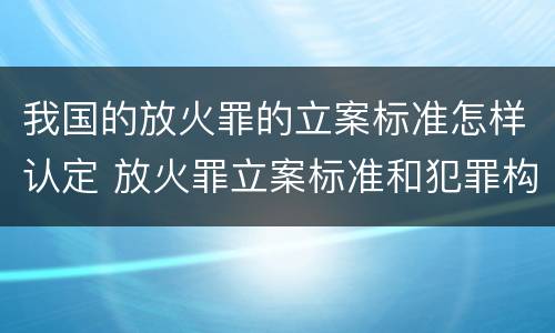 我国的放火罪的立案标准怎样认定 放火罪立案标准和犯罪构成