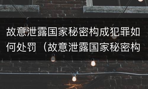 故意泄露国家秘密构成犯罪如何处罚（故意泄露国家秘密构成犯罪如何处罚他人）