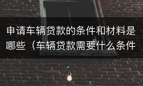 申请车辆贷款的条件和材料是哪些（车辆贷款需要什么条件）