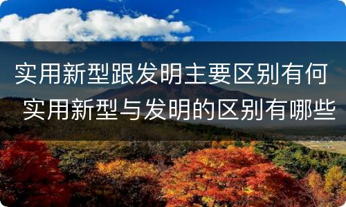 实用新型跟发明主要区别有何 实用新型与发明的区别有哪些