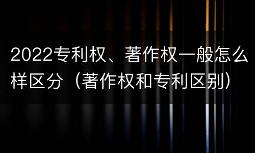 2022专利权、著作权一般怎么样区分（著作权和专利区别）