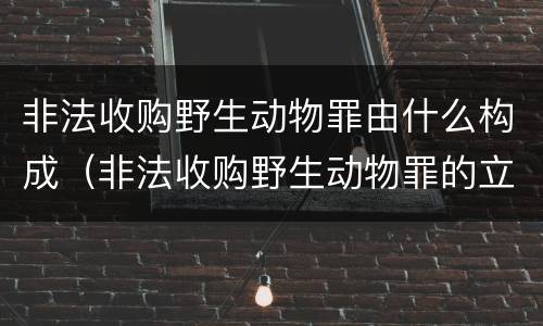 非法收购野生动物罪由什么构成（非法收购野生动物罪的立案标准）