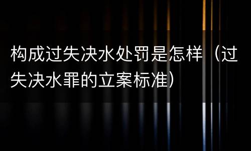 构成过失决水处罚是怎样（过失决水罪的立案标准）