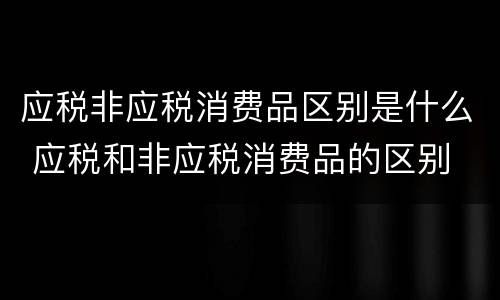 应税非应税消费品区别是什么 应税和非应税消费品的区别
