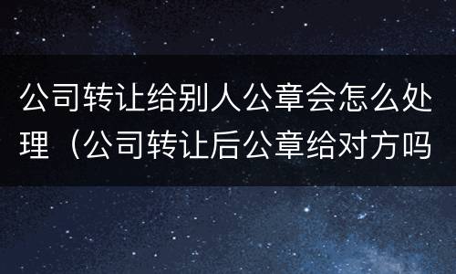 公司转让给别人公章会怎么处理（公司转让后公章给对方吗）