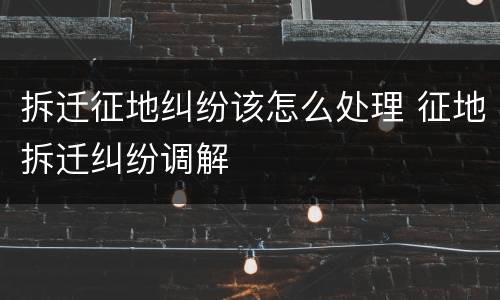 拆迁征地纠纷该怎么处理 征地拆迁纠纷调解