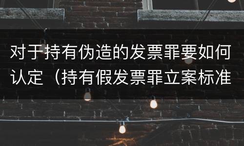 对于持有伪造的发票罪要如何认定（持有假发票罪立案标准）