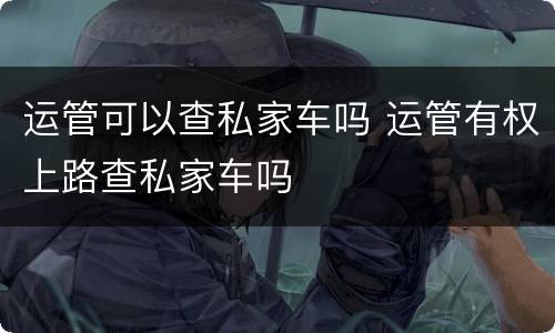 运管可以查私家车吗 运管有权上路查私家车吗