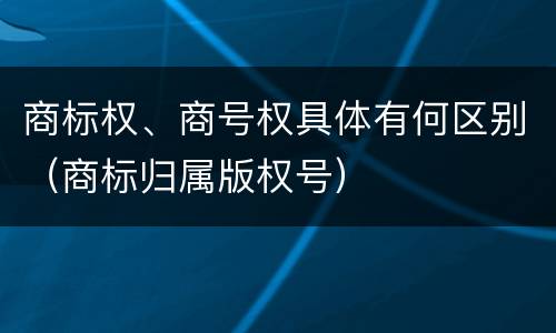 商标权、商号权具体有何区别（商标归属版权号）
