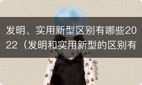发明、实用新型区别有哪些2022（发明和实用新型的区别有）