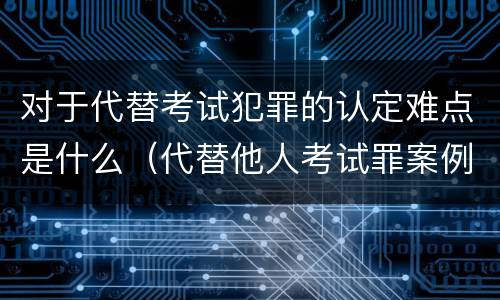对于代替考试犯罪的认定难点是什么（代替他人考试罪案例分析）