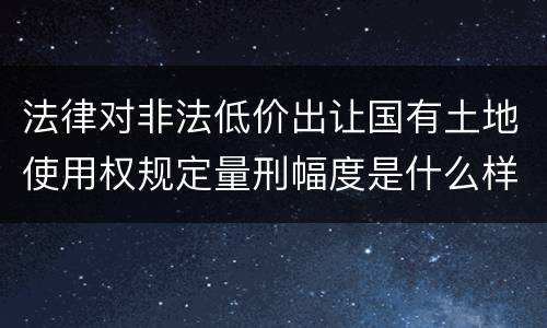 法律对非法低价出让国有土地使用权规定量刑幅度是什么样