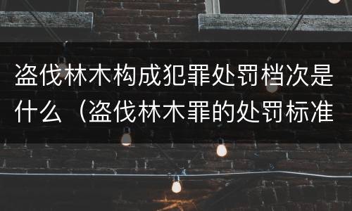 盗伐林木构成犯罪处罚档次是什么（盗伐林木罪的处罚标准）