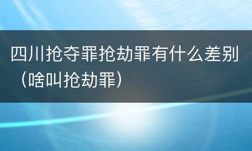 四川抢夺罪抢劫罪有什么差别（啥叫抢劫罪）