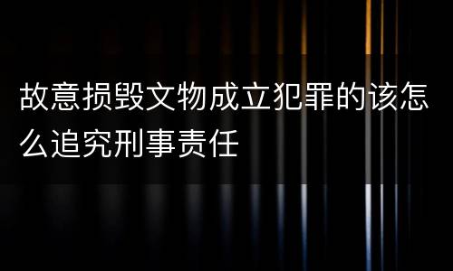 故意损毁文物成立犯罪的该怎么追究刑事责任