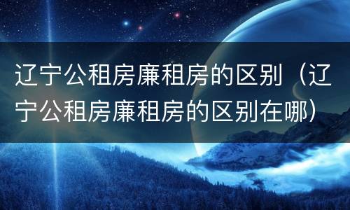 辽宁公租房廉租房的区别（辽宁公租房廉租房的区别在哪）