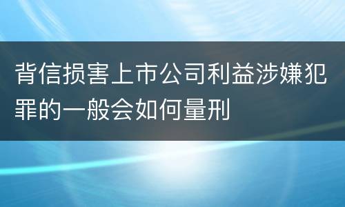 背信损害上市公司利益涉嫌犯罪的一般会如何量刑