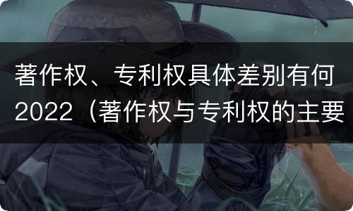 著作权、专利权具体差别有何2022（著作权与专利权的主要区别是什么?）