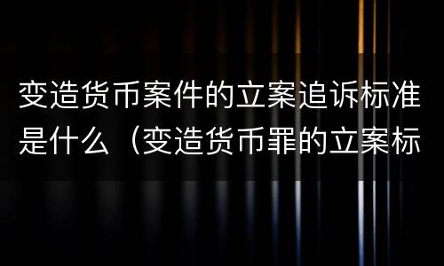 变造货币案件的立案追诉标准是什么（变造货币罪的立案标准）