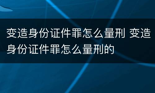 变造身份证件罪怎么量刑 变造身份证件罪怎么量刑的