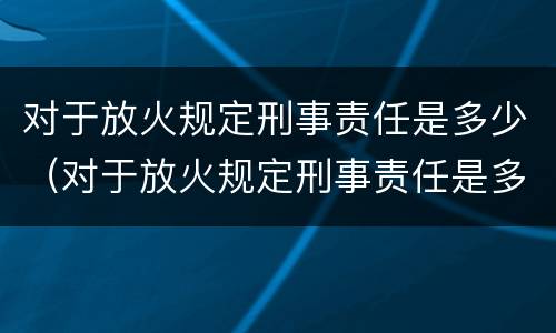 对于放火规定刑事责任是多少（对于放火规定刑事责任是多少年）