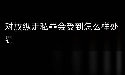 对放纵走私罪会受到怎么样处罚