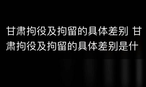 甘肃拘役及拘留的具体差别 甘肃拘役及拘留的具体差别是什么