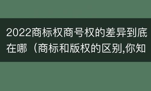 2022商标权商号权的差异到底在哪（商标和版权的区别,你知道多少?）