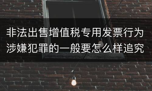 非法出售增值税专用发票行为涉嫌犯罪的一般要怎么样追究法律责任