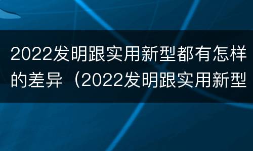 2022发明跟实用新型都有怎样的差异（2022发明跟实用新型都有怎样的差异呢）