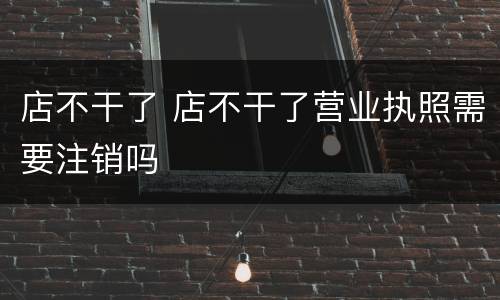 店不干了 店不干了营业执照需要注销吗