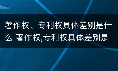 著作权、专利权具体差别是什么 著作权,专利权具体差别是什么意思